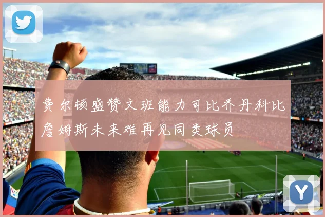 费尔顿盛赞文班能力可比乔丹科比詹姆斯未来难再见同类球员