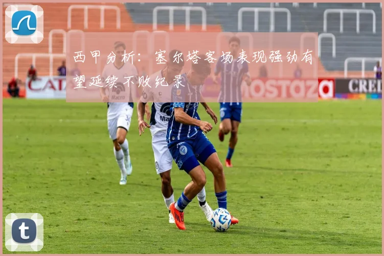 西甲分析：塞尔塔客场表现强劲有望延续不败纪录