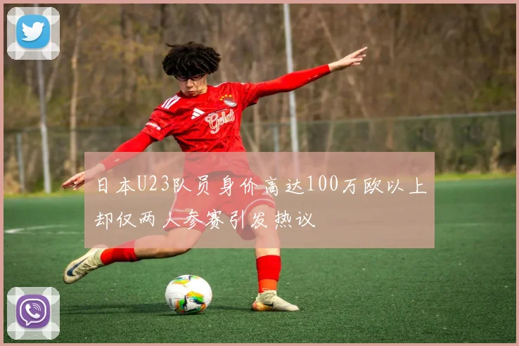 日本U23队员身价高达100万欧以上却仅两人参赛引发热议