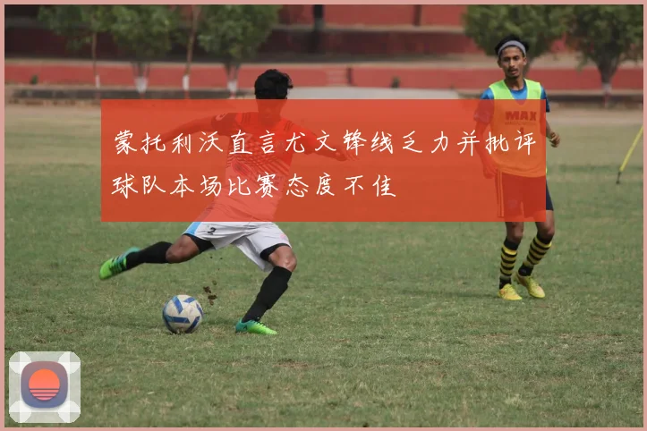 蒙托利沃直言尤文锋线乏力并批评球队本场比赛态度不佳