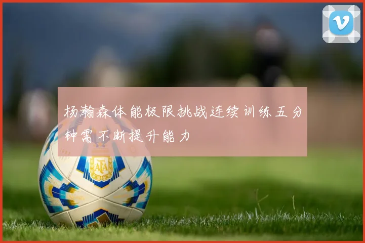 杨瀚森体能极限挑战连续训练五分钟需不断提升能力