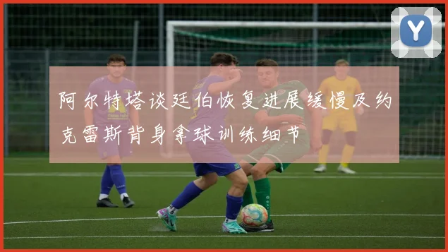 阿尔特塔谈廷伯恢复进展缓慢及约克雷斯背身拿球训练细节