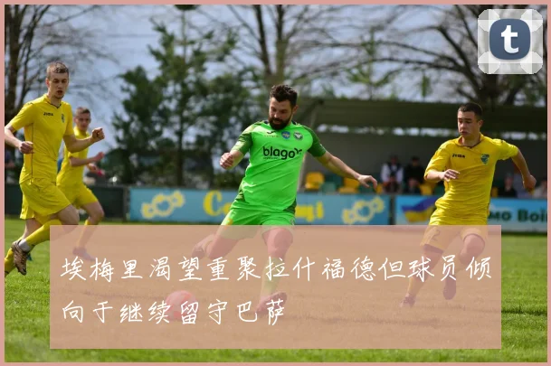 埃梅里渴望重聚拉什福德但球员倾向于继续留守巴萨