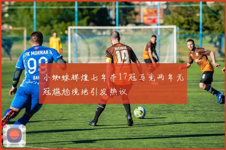 小蜘蛛辉煌七年夺17冠马竞两年无冠尴尬境地引发热议