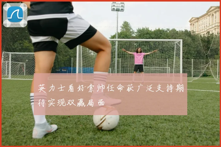 英力士看好索帅任命获广泛支持期待实现双赢局面