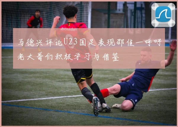 马德兴评论U23国足表现邵佳一呼吁老大哥们积极学习与借鉴