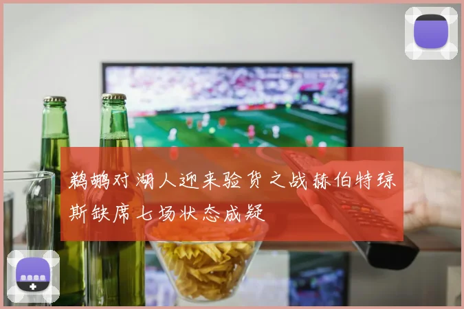 鹈鹕对湖人迎来验货之战赫伯特琼斯缺席七场状态成疑