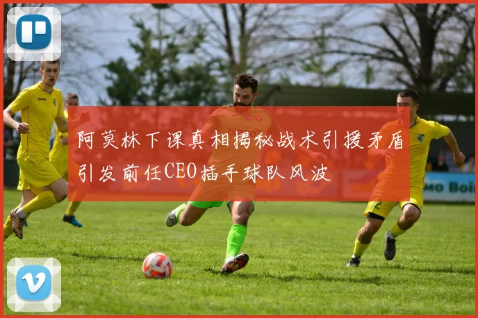阿莫林下课真相揭秘战术引援矛盾引发前任CEO插手球队风波