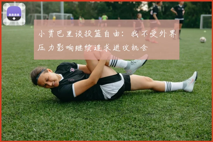 小贾巴里谈投篮自由：我不受外界压力影响继续追求进攻机会